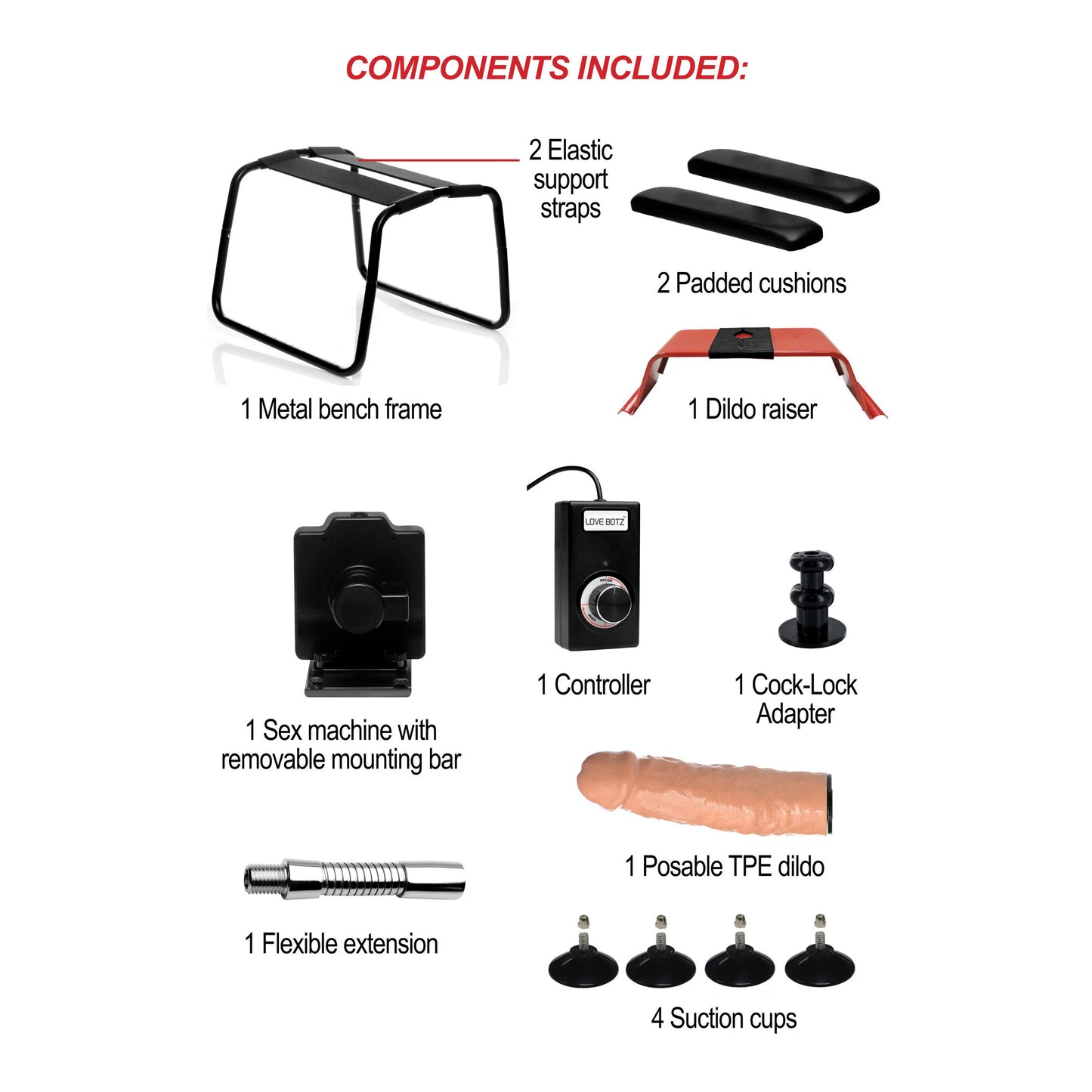 Everything that's included with the 4-in-1 Bangin' Bench with Sex Machine. There's the metal bench frame, the 2 elastic support straps, the 2 padded cushion seats, the dildo riser and flared base harness for it, the sex machine with removable mounting bar, the sex machine wired controller, a Vac-U-Lock attachment post to use Vac-U-Lock dildos with the sex machine, a posable TPE dildo, a flexible extension rod, and 4 suction cups to anchor it in place. | Kinkly Shop