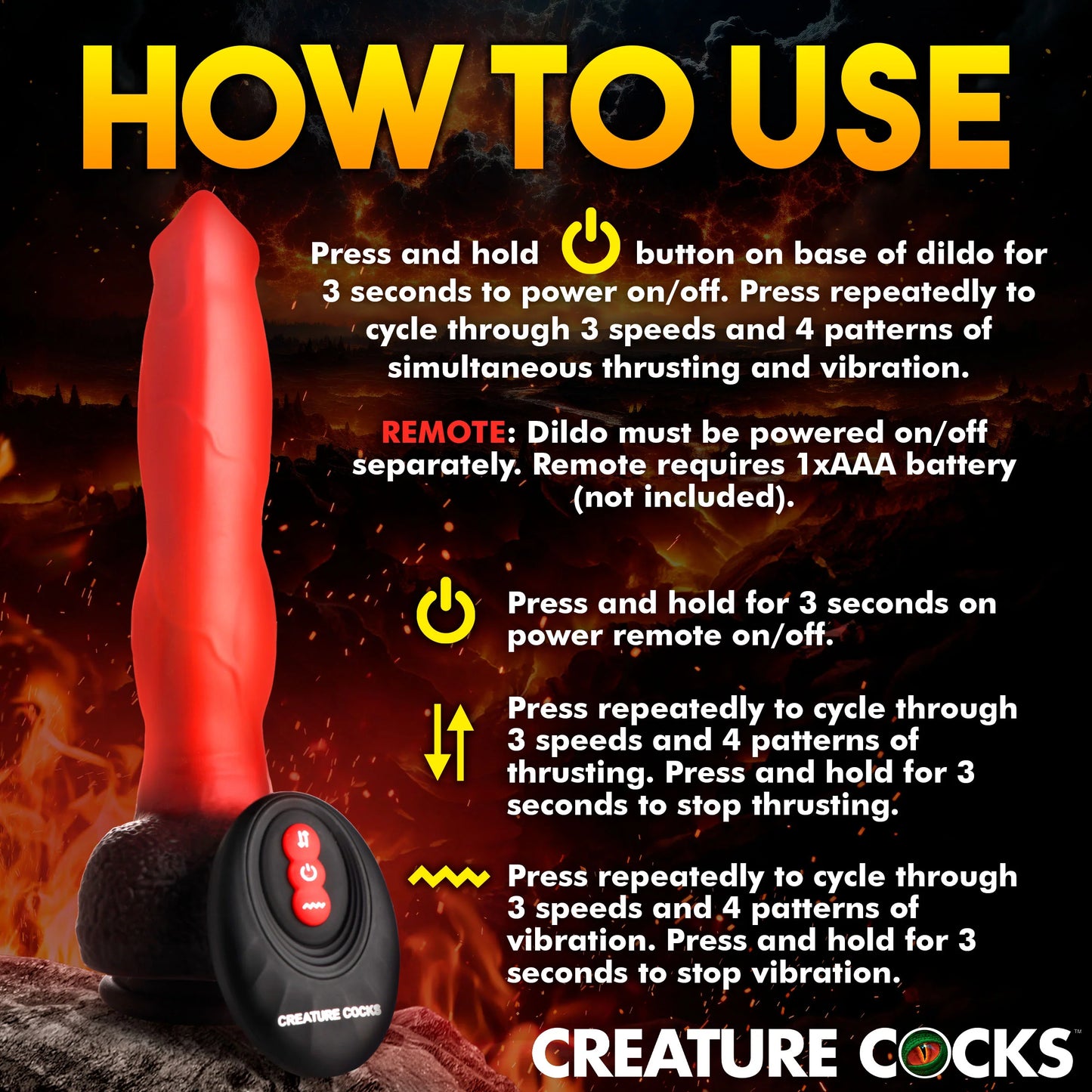 How to use the Creature Cocks Ramming Hound. Press and hold the power button on the base of the dildo for 3 seconds to power on/off. Single press to cycle through 3 speeds and patterns of thrusting and vibration. The remote offers individual control of the thrusting and vibration motors if you choose to use it instead. | Kinkly Shop