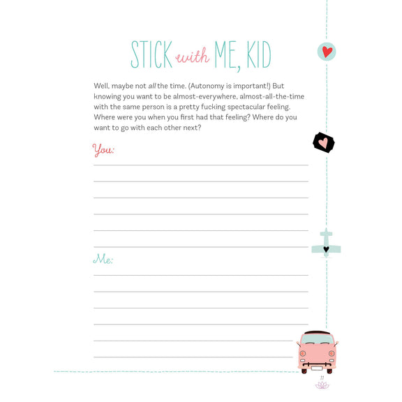 An example page from the journal. The title reads "Stick with Me, Kid". Some of the explaination text reads "Knowing you want to be almost-everywhere, almost-all-the-time with the same person is a pretty fucking spectacular feeling. Where were you when you first had that feeling?" Under this explanation, there is a header with "You" and header with "Me" with lines for you both to answer the question.