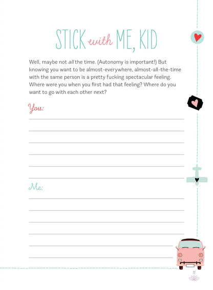 An example page from the journal. The title reads "Stick with Me, Kid". Some of the explaination text reads "Knowing you want to be almost-everywhere, almost-all-the-time with the same person is a pretty fucking spectacular feeling. Where were you when you first had that feeling?" Under this explanation, there is a header with "You" and header with "Me" with lines for you both to answer the question.